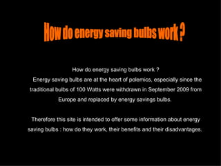 How do energy saving bulbs work ?    Energy saving bulbs are at the heart of polemics, especially since the traditional bulbs of 100 Watts were withdrawn in September 2009 from Europe and replaced by energy savings bulbs.  Therefore this site is intended to offer some information about energy saving bulbs : how do they work, their benefits and their disadvantages.   How do energy saving bulbs work ? 