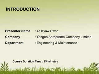 Presenter Name : Ye Kyaw Swar
Company : Yangon Aerodrome Company Limited
Department : Engineering & Maintenance
Course Duration Time : 15 minutes
INTRODUCTION
 