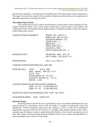 Proceedings of the 2nd International Conference on Current Trends in Engineering and Management ICCTEM -2014 
17 – 19, July 2014, Mysore, Karnataka, India 
but also had to maintain a very high level of reliability due to the critical nature of the cooling tower. 
This paper reviews the key points of the economic evaluation, and then discusses the application of 
adjustable speed drives to cooling tower fans. 
150 
The cooling Water System 
The cooling tower [1],[2] is used to provide process cooling water to heat exchangers for five 
separate production plants. Loss of this system would create a process upset in these plants. The 
cooling tower had to be designed with the highest degree of reliability possible to insure the integrity 
of the cooling water system. 
COOLING TOWER PAHARPUR MODEL NO --23204 T--0 
SERIAL NO---004--20--0025 
GEAR BOX MODLE---22.2 
NOZZLE SET----1. 
DRIVE SET--------1 
DRIVE SOFT SET --1. 
6 Q BUSH---8 NOS 
HOT WATER BASIN SET---1. 
MOTOR DETAILS FRAME NO—200L, H P---20, 
KW-15, RPM—1765, DUTY---S1. 
PUMP BEARING 6307 --2z- &- 6308--2z. 
COOLING TOWER PUMP IMPELLER - KDS 2050 
PUMP DETAILS TYPE K D S 2050 
SIZE 100X80, IMP DIA 197. 0 
R P M 2915 
HEAD RANGE--M----30--46.0 
CAPACITY RANGE lps ---29--16. 
KW/HP----15/20. 
COOLING TOWER WATER TREATMENT CHEMICAL 
SISIL--CT--104 8 LTRS PER DAY. 
SISIL--CT--101 3 LTRS PER DAY 
QUENCH OIL HEAT EXCHANGER PLATES TYPE M6 - M D F 
GEAR BOX BEARING 34306, 34500 (CUP) 
Electrical System 
Incoming power at the 66 kV level is provided by means of overhead distribution from two 
separate busses in a powerhouse. Each of the two feeders is capable of carrying the entire load 
individually. 5 MVA transformer steps down this voltage to a level of 11kV and 5 distribution 
transformers step down 11kV to 415 volt level. A secondary three breaker transfer scheme with a 
normally open tie breaker is used to switch between the feeders in the event of an outage on one of 
them. This system will provide high electrical reliability for the tower to reduce the possibility of a 
power interruption due to the loss of one feeder. 
 