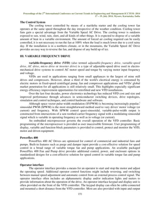 Proceedings of the 2nd International Conference on Current Trends in Engineering and Management ICCTEM -2014 
17 – 19, July 2014, Mysore, Karnataka, India 
151 
The Control System 
The cooling tower controlled by means of a star/delta starter and the cooling tower fan 
operates at the same speed throughout the day irrespective of the weather condition. Cooling tower 
fans gain a special advantage from the Variable Speed AC Drive. The cooling tower is outdoors 
exposed to sun, wind, rain, sleet, and all kinds of other things. It is expected to dispose of a variable 
amount of heat in a variable environment. The amount of forced air cooling required can be easily 
controlled, it is not necessary to run the fan at 100% when the load is much lower due to a cool rainy 
day. If the installation is in a northern climate, or in the mountains, the Variable Speed AC Drive 
provides an easy way to reverse the fan, and dispose of any build up of ice. 
III. VARIABLE FREQUENCY DRIVE 
variable-frequency drive (VFD) (also termed adjustable-frequency drive, variable-speed 
drive, AC drive, micro drive or inverter drive) is a type of adjustable-speed drive used in electro-mechanical 
drive systems to control AC motor speed and torque by varying motor input frequency 
and voltage. 
VFDs are used in applications ranging from small appliances to the largest of mine mill 
drives and compressors. However, about a third of the world's electrical energy is consumed by 
electric motors in fixed-speed centrifugal pump, fan and compressor applications and VFDs' global 
market penetration for all applications is still relatively small. This highlights especially significant 
energy efficiency improvement opportunities for retrofitted and new VFD installations. 
Over the last four decades, power electronics technology has reduced VFD cost and size and 
improved performance through advances in semiconductor switching devices, drive topologies, 
simulation and control techniques, and control hardware and software. 
Although space vector pulse-width modulation (SVPWM) is becoming increasingly popular,] 
sinusoidal PWM (SPWM) is the most straightforward method used to vary drives' motor voltage (or 
current) and frequency. With SPWM control quasi-sinusoidal, variable-pulse-width output is 
constructed from intersections of a saw-toothed carrier frequency signal with a modulating sinusoidal 
signal which is variable in operating frequency as well as in voltage (or current). 
An embedded microprocessor governs the overall operation of the VFD controller. Basic 
programming of the microprocessor is provided as user inaccessible firmware. User programming of 
display, variable and function block parameters is provided to control, protect and monitor the VFD, 
motor and driven equipment. 
Powerflex 400 
PowerFlex 400 AC Drives are optimized for control of commercial and industrial fans and 
pumps. Built-in features such as purge and damper input provide a cost-effective solution for speed 
control in a broad range of variable torque fan and pump applications. An available packaged 
PowerFlex 400 Fan and Pump drive provides additional control, power, and enclosure options in 
standardized designs for a cost-effective solution for speed control in variable torque fan and pump 
applications. 
Operator interface 
The operator interface provides a means for an operator to start and stop the motor and adjust 
the operating speed. Additional operator control functions might include reversing, and switching 
between manual speed adjustment and automatic control from an external process control signal. The 
operator interface often includes an alphanumeric display and/or indication lights and meters to 
provide information about the operation of the drive. An operator interface keypad and display unit is 
often provided on the front of the VFD controller. The keypad display can often be cable-connected 
and mounted a short distance from the VFD controller. Most are also provided with input and output 
 