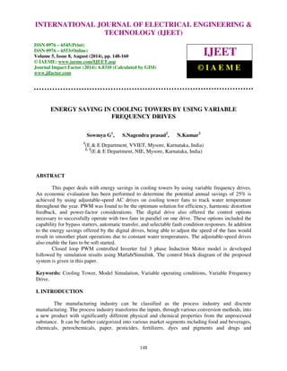 Proceedings of the 2nd International Conference on Current Trends in Engineering and Management ICCTEM -2014 
INTERNATIONAL JOURNAL OF ELECTRICAL ENGINEERING & 
17 – 19, July 2014, Mysore, Karnataka, India 
TECHNOLOGY (IJEET) 
ISSN 0976 – 6545(Print) 
ISSN 0976 – 6553(Online) 
Volume 5, Issue 8, August (2014), pp. 148-160 
© IAEME: www.iaeme.com/IJEET.asp 
Journal Impact Factor (2014): 6.8310 (Calculated by GISI) 
www.jifactor.com 
IJEET 
© I A E M E 
ENERGY SAVING IN COOLING TOWERS BY USING VARIABLE 
FREQUENCY DRIVES 
Sowmya G1, S.Nagendra prasad2, N.Kumar3 
1(E & E Department, VVIET, Mysore, Karnataka, India) 
2, 3(E & E Department, NIE, Mysore, Karnataka, India) 
148 
ABSTRACT 
This paper deals with energy savings in cooling towers by using variable frequency drives. 
An economic evaluation has been performed to determine the potential annual savings of 25% is 
achieved by using adjustable-speed AC drives on cooling tower fans to track water temperature 
throughout the year. PWM was found to be the optimum solution for efficiency, harmonic distortion 
feedback, and power-factor considerations. The digital drive also offered the control options 
necessary to successfully operate with two fans in parallel on one drive. These options included the 
capability for bypass starters, automatic transfer, and selectable fault condition responses. In addition 
to the energy savings offered by the digital drives, being able to adjust the speed of the fans would 
result in smoother plant operations due to constant water temperatures. The adjustable-speed drives 
also enable the fans to be soft started. 
Closed loop PWM controlled Inverter fed 3 phase Induction Motor model is developed 
followed by simulation results using Matlab/Simulink. The control block diagram of the proposed 
system is given in this paper. 
Keywords: Cooling Tower, Model Simulation, Variable operating conditions, Variable Frequency 
Drive. 
I. INTRODUCTION 
The manufacturing industry can be classified as the process industry and discrete 
manufacturing. The process industry transforms the inputs, through various conversion methods, into 
a new product with significantly different physical and chemical properties from the unprocessed 
substance. It can be further categorized into various market segments including food and beverages, 
chemicals, petrochemicals, paper, pesticides, fertilizers, dyes and pigments and drugs and 
 