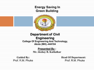A Seminar On

Energy Saving In
Green Building

Department of Civil
Engineering
College Of Engineering And Technology,
Akola (MH).-444104

Presented By :
Mr. Akshay B. Kathalkar
Guided By:
Prof. R.M. Phuke

Head Of Department:
Prof. R.M. Phuke

 