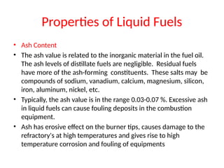 Properties of Liquid Fuels
• Ash Content
• The ash value is related to the inorganic material in the fuel oil.
The ash levels of distillate fuels are negligible. Residual fuels
have more of the ash-forming constituents. These salts may be
compounds of sodium, vanadium, calcium, magnesium, silicon,
iron, aluminum, nickel, etc.
• Typically, the ash value is in the range 0.03-0.07 %. Excessive ash
in liquid fuels can cause fouling deposits in the combustion
equipment.
• Ash has erosive effect on the burner tips, causes damage to the
refractory's at high temperatures and gives rise to high
temperature corrosion and fouling of equipments
 