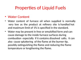 Properties of Liquid Fuels
• Water Content
• Water content of furnace oil when supplied is normally
very low as the product at refinery site is handled hot
and maximum limit of 1% is specified in the standard.
• Water may be present in free or emulsified form and can
cause damage to the inside furnace surfaces during
combustion especially if it contains dissolved salts. It can
also cause spluttering of the flame at the burner tip,
possibly extinguishing the flame and reducing the flame
temperature or lengthening the flame.
 