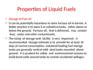 Properties of Liquid Fuels
• Storage of Fuel oil
• It can be potentially hazardous to store furnace oil in barrels. A
better practice is to store it in cylindrical tanks, either above or
below the ground. Furnace oil, that is delivered, may contain
dust, water and other contaminants.
• The sizing of storage tank facility is very important. A
recommended storage estimate is to provide for at least 10
days of normal consumption. Industrial heating fuel storage
tanks are generally vertical mild steel tanks mounted above
ground. It is prudent for safety and environmental reasons to
build bund walls around tanks to contain accidental spillages.
 