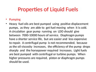 Properties of Liquid Fuels
• Pumping
• Heavy fuel oils are best pumped using positive displacement
pumps, as they are able to get fuel moving when it is cold.
A circulation gear pump running on LDO should give
between 7000-10000 hours of service. Diaphragm pumps
have a shorter service life, but are easier and less expensive
to repair. A centrifugal pump is not recommended, because
as the oil viscosity increases, the efficiency of the pump drops
sharply and the horsepower required increases. Light fuels
are best pumped with centrifugal or turbine pumps. When
higher pressures are required, piston or diaphragm pumps
should be used.
 