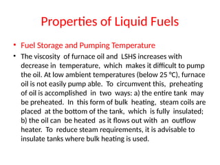 Properties of Liquid Fuels
• Fuel Storage and Pumping Temperature
• The viscosity of furnace oil and LSHS increases with
decrease in temperature, which makes it difficult to pump
the oil. At low ambient temperatures (below 25 °C), furnace
oil is not easily pump able. To circumvent this, preheating
of oil is accomplished in two ways: a) the entire tank may
be preheated. In this form of bulk heating, steam coils are
placed at the bottom of the tank, which is fully insulated;
b) the oil can be heated as it flows out with an outflow
heater. To reduce steam requirements, it is advisable to
insulate tanks where bulk heating is used.
 