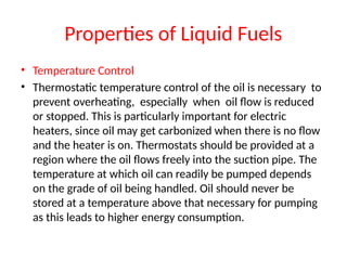 Properties of Liquid Fuels
• Temperature Control
• Thermostatic temperature control of the oil is necessary to
prevent overheating, especially when oil flow is reduced
or stopped. This is particularly important for electric
heaters, since oil may get carbonized when there is no flow
and the heater is on. Thermostats should be provided at a
region where the oil flows freely into the suction pipe. The
temperature at which oil can readily be pumped depends
on the grade of oil being handled. Oil should never be
stored at a temperature above that necessary for pumping
as this leads to higher energy consumption.
 