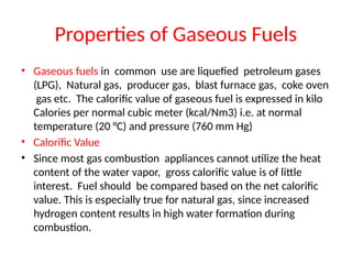 Properties of Gaseous Fuels
• Gaseous fuels in common use are liquefied petroleum gases
(LPG), Natural gas, producer gas, blast furnace gas, coke oven
gas etc. The calorific value of gaseous fuel is expressed in kilo
Calories per normal cubic meter (kcal/Nm3) i.e. at normal
temperature (20 °C) and pressure (760 mm Hg)
• Calorific Value
• Since most gas combustion appliances cannot utilize the heat
content of the water vapor, gross calorific value is of little
interest. Fuel should be compared based on the net calorific
value. This is especially true for natural gas, since increased
hydrogen content results in high water formation during
combustion.
 