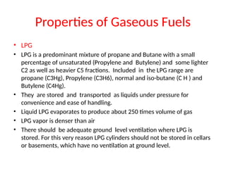 Properties of Gaseous Fuels
• LPG
• LPG is a predominant mixture of propane and Butane with a small
percentage of unsaturated (Propylene and Butylene) and some lighter
C2 as well as heavier C5 fractions. Included in the LPG range are
propane (C3Hg), Propylene (C3H6), normal and iso-butane (C H ) and
Butylene (C4Hg).
• They are stored and transported as liquids under pressure for
convenience and ease of handling.
• Liquid LPG evaporates to produce about 250 times volume of gas
• LPG vapor is denser than air
• There should be adequate ground level ventilation where LPG is
stored. For this very reason LPG cylinders should not be stored in cellars
or basements, which have no ventilation at ground level.
 
