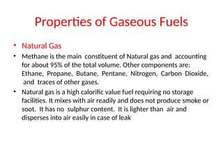 Properties of Gaseous Fuels
• Natural Gas
• Methane is the main constituent of Natural gas and accounting
for about 95% of the total volume. Other components are:
Ethane, Propane, Butane, Pentane, Nitrogen, Carbon Dioxide,
and traces of other gases.
• Natural gas is a high calorific value fuel requiring no storage
facilities. It mixes with air readily and does not produce smoke or
soot. It has no sulphur content. It is lighter than air and
disperses into air easily in case of leak
 