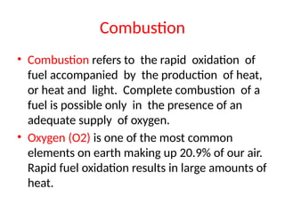Combustion
• Combustion refers to the rapid oxidation of
fuel accompanied by the production of heat,
or heat and light. Complete combustion of a
fuel is possible only in the presence of an
adequate supply of oxygen.
• Oxygen (O2) is one of the most common
elements on earth making up 20.9% of our air.
Rapid fuel oxidation results in large amounts of
heat.
 