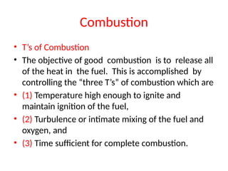 Combustion
• T’s of Combustion
• The objective of good combustion is to release all
of the heat in the fuel. This is accomplished by
controlling the “three T’s” of combustion which are
• (1) Temperature high enough to ignite and
maintain ignition of the fuel,
• (2) Turbulence or intimate mixing of the fuel and
oxygen, and
• (3) Time sufficient for complete combustion.
 