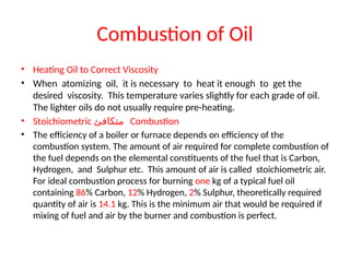 Combustion of Oil
• Heating Oil to Correct Viscosity
• When atomizing oil, it is necessary to heat it enough to get the
desired viscosity. This temperature varies slightly for each grade of oil.
The lighter oils do not usually require pre-heating.
• Stoichiometric ‫متكافئ‬ Combustion
• The efficiency of a boiler or furnace depends on efficiency of the
combustion system. The amount of air required for complete combustion of
the fuel depends on the elemental constituents of the fuel that is Carbon,
Hydrogen, and Sulphur etc. This amount of air is called stoichiometric air.
For ideal combustion process for burning one kg of a typical fuel oil
containing 86% Carbon, 12% Hydrogen, 2% Sulphur, theoretically required
quantity of air is 14.1 kg. This is the minimum air that would be required if
mixing of fuel and air by the burner and combustion is perfect.
 