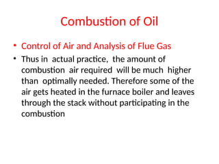 Combustion of Oil
• Control of Air and Analysis of Flue Gas
• Thus in actual practice, the amount of
combustion air required will be much higher
than optimally needed. Therefore some of the
air gets heated in the furnace boiler and leaves
through the stack without participating in the
combustion
 