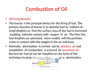 Combustion of Oil
• Oil Firing Burners
• The burner is the principal device for the firing of fuel. The
primary function of burner is to atomize fuel to millions of
small droplets so that the surface area of the fuel is increased
enabling intimate contact with oxygen in air. The finer the
fuel droplets are atomized, more readily will the particles
come in contact with the oxygen in the air and bum.
• Normally, atomization is carried out by primary air and
completion of combustion is ensured by secondary air.
Burners for fuel oil can be classified on the basis of the
technique to prepare the fuel for burning i.e. atomization.
 