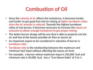 Combustion of Oil
• Since the velocity of air affects the turbulence, it becomes harder
and harder to get good fuel and air mixing at higher turndown ratios
since the air amount is reduced. Towards the highest turndown
ratios of any burner, it becomes necessary to increase the excess air
amounts to obtain enough turbulence to get proper mixing.
• The better burner design will be one that is able to properly mix the
air and fuel at the lowest possible air flow or excess air.
• An important aspect to be considered in selection of burner is
turndown ratio.
• Turndown ratio is the relationship between the maximum and
minimum fuel input without affecting the excess air level.
• For example, a burner whose maximum input is 250,000 kcal and
minimum rate is 50,000 kcal, has a ‘Turn-Down Ratio’ of 5 to 1.
 