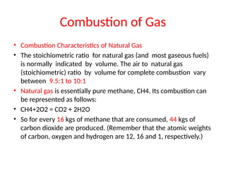 Combustion of Gas
• Combustion Characteristics of Natural Gas
• The stoichiometric ratio for natural gas (and most gaseous fuels)
is normally indicated by volume. The air to natural gas
(stoichiometric) ratio by volume for complete combustion vary
between 9.5:1 to 10:1
• Natural gas is essentially pure methane, CH4. Its combustion can
be represented as follows:
• CH4+2O2 = CO2 + 2H2O
• So for every 16 kgs of methane that are consumed, 44 kgs of
carbon dioxide are produced. (Remember that the atomic weights
of carbon, oxygen and hydrogen are 12, 16 and 1, respectively.)
 