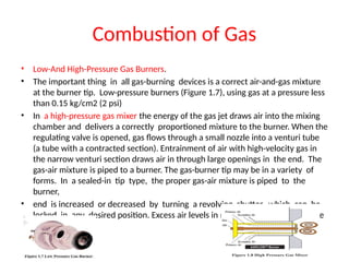 Combustion of Gas
• Low-And High-Pressure Gas Burners.
• The important thing in all gas-burning devices is a correct air-and-gas mixture
at the burner tip. Low-pressure burners (Figure 1.7), using gas at a pressure less
than 0.15 kg/cm2 (2 psi)
• In a high-pressure gas mixer the energy of the gas jet draws air into the mixing
chamber and delivers a correctly proportioned mixture to the burner. When the
regulating valve is opened, gas flows through a small nozzle into a venturi tube
(a tube with a contracted section). Entrainment of air with high-velocity gas in
the narrow venturi section draws air in through large openings in the end. The
gas-air mixture is piped to a burner. The gas-burner tip may be in a variety of
forms. In a sealed-in tip type, the proper gas-air mixture is piped to the
burner,
• end is increased or decreased by turning a revolving shutter, which can be
locked in any desired position. Excess air levels in natural gas burner are in the
order of 5%.
 