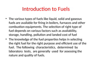 Introduction to Fuels
• The various types of fuels like liquid, solid and gaseous
fuels are available for firing in boilers, furnaces and other
combustion equipments. The selection of right type of
fuel depends on various factors such as availability,
storage, handling, pollution and landed cost of fuel
• The knowledge of the fuel properties helps in selecting
the right fuel for the right purpose and efficient use of the
fuel. The following characteristics, determined by
laboratory tests, are generally used for assessing the
nature and quality of fuels.
 