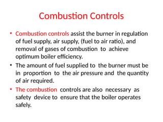 Combustion Controls
• Combustion controls assist the burner in regulation
of fuel supply, air supply, (fuel to air ratio), and
removal of gases of combustion to achieve
optimum boiler efficiency.
• The amount of fuel supplied to the burner must be
in proportion to the air pressure and the quantity
of air required.
• The combustion controls are also necessary as
safety device to ensure that the boiler operates
safely.
 