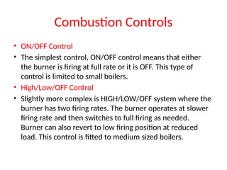 Combustion Controls
• ON/OFF Control
• The simplest control, ON/OFF control means that either
the burner is firing at full rate or it is OFF. This type of
control is limited to small boilers.
• High/Low/OFF Control
• Slightly more complex is HIGH/LOW/OFF system where the
burner has two firing rates. The burner operates at slower
firing rate and then switches to full firing as needed.
Burner can also revert to low firing position at reduced
load. This control is fitted to medium sized boilers.
 