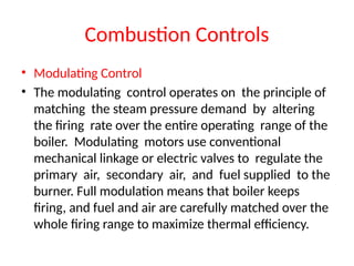 Combustion Controls
• Modulating Control
• The modulating control operates on the principle of
matching the steam pressure demand by altering
the firing rate over the entire operating range of the
boiler. Modulating motors use conventional
mechanical linkage or electric valves to regulate the
primary air, secondary air, and fuel supplied to the
burner. Full modulation means that boiler keeps
firing, and fuel and air are carefully matched over the
whole firing range to maximize thermal efficiency.
 