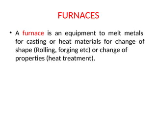 FURNACES
• A furnace is an equipment to melt metals
for casting or heat materials for change of
shape (Rolling, forging etc) or change of
properties (heat treatment).
 