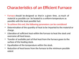 Characteristics of an Efficient Furnace
• Furnace should be designed so that in a given time, as much of
material as possible can be heated to a uniform temperature as
possible with the least possible fuel.
• To achieve this end, the following parameters can be considered
• Determination of the quantity of heat to be imparted to the material or
charge.
• Liberation of sufficient heat within the furnace to heat the stock and
overcome all heat losses.
• Transfer of available part of that heat from the furnace gases to the
surface of the heating stock.
• Equalization of the temperature within the stock.
• Reduction of heat losses from the furnace to the minimum possible
extent
 