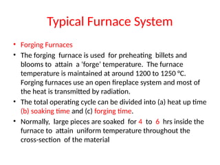 Typical Furnace System
• Forging Furnaces
• The forging furnace is used for preheating billets and
blooms to attain a ‘forge’ temperature. The furnace
temperature is maintained at around 1200 to 1250 °C.
Forging furnaces use an open fireplace system and most of
the heat is transmitted by radiation.
• The total operating cycle can be divided into (a) heat up time
(b) soaking time and (c) forging time.
• Normally, large pieces are soaked for 4 to 6 hrs inside the
furnace to attain uniform temperature throughout the
cross-section of the material
 