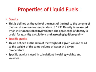Properties of Liquid Fuels
• Density
• This is defined as the ratio of the mass of the fuel to the volume of
the fuel at a reference temperature of 15°C. Density is measured
by an instrument called hydrometer. The knowledge of density is
useful for quantity calculations and assessing ignition quality.
• Specific gravity
• This is defined as the ratio of the weight of a given volume of oil
to the weight of the same volume of water at a given
temperature.
• Specific gravity is used in calculations involving weights and
volumes.
 