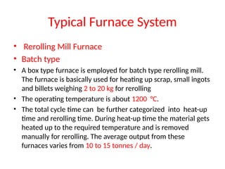 Typical Furnace System
• Rerolling Mill Furnace
• Batch type
• A box type furnace is employed for batch type rerolling mill.
The furnace is basically used for heating up scrap, small ingots
and billets weighing 2 to 20 kg for rerolling
• The operating temperature is about 1200 °C.
• The total cycle time can be further categorized into heat-up
time and rerolling time. During heat-up time the material gets
heated up to the required temperature and is removed
manually for rerolling. The average output from these
furnaces varies from 10 to 15 tonnes / day.
 