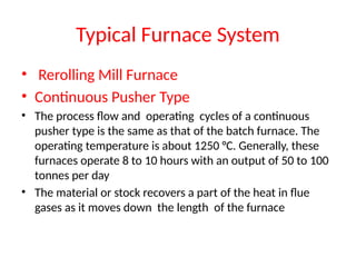 Typical Furnace System
• Rerolling Mill Furnace
• Continuous Pusher Type
• The process flow and operating cycles of a continuous
pusher type is the same as that of the batch furnace. The
operating temperature is about 1250 °C. Generally, these
furnaces operate 8 to 10 hours with an output of 50 to 100
tonnes per day
• The material or stock recovers a part of the heat in flue
gases as it moves down the length of the furnace
 