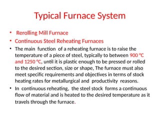 Typical Furnace System
• Rerolling Mill Furnace
• Continuous Steel Reheating Furnaces
• The main function of a reheating furnace is to raise the
temperature of a piece of steel, typically to between 900 °C
and 1250 °C, until it is plastic enough to be pressed or rolled
to the desired section, size or shape, The furnace must also
meet specific requirements and objectives in terms of stock
heating rates for metallurgical and productivity reasons.
• In continuous reheating, the steel stock forms a continuous
flow of material and is heated to the desired temperature as it
travels through the furnace.
 