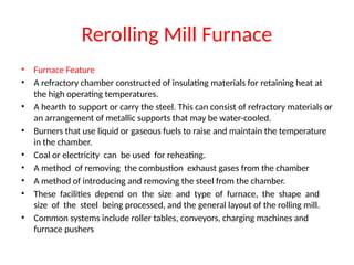 Rerolling Mill Furnace
• Furnace Feature
• A refractory chamber constructed of insulating materials for retaining heat at
the high operating temperatures.
• A hearth to support or carry the steel. This can consist of refractory materials or
an arrangement of metallic supports that may be water-cooled.
• Burners that use liquid or gaseous fuels to raise and maintain the temperature
in the chamber.
• Coal or electricity can be used for reheating.
• A method of removing the combustion exhaust gases from the chamber
• A method of introducing and removing the steel from the chamber.
• These facilities depend on the size and type of furnace, the shape and
size of the steel being processed, and the general layout of the rolling mill.
• Common systems include roller tables, conveyors, charging machines and
furnace pushers
 