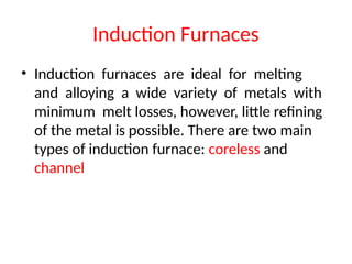 Induction Furnaces
• Induction furnaces are ideal for melting
and alloying a wide variety of metals with
minimum melt losses, however, little refining
of the metal is possible. There are two main
types of induction furnace: coreless and
channel
 