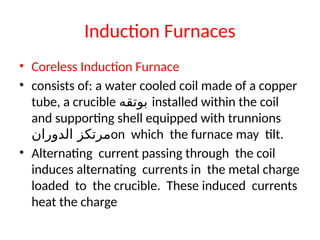 Induction Furnaces
• Coreless Induction Furnace
• consists of: a water cooled coil made of a copper
tube, a crucible ‫بوتقه‬ installed within the coil
and supporting shell equipped with trunnions
‫الدوران‬ ‫مرتكز‬on which the furnace may tilt.
• Alternating current passing through the coil
induces alternating currents in the metal charge
loaded to the crucible. These induced currents
heat the charge
 