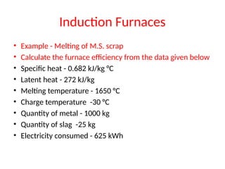 Induction Furnaces
• Example - Melting of M.S. scrap
• Calculate the furnace efficiency from the data given below
• Specific heat - 0.682 kJ/kg °C
• Latent heat - 272 kJ/kg
• Melting temperature - 1650 °C
• Charge temperature -30 °C
• Quantity of metal - 1000 kg
• Quantity of slag -25 kg
• Electricity consumed - 625 kWh
 