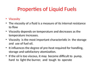 Properties of Liquid Fuels
• Viscosity
• The viscosity of a fluid is a measure of its internal resistance
to flow
• Viscosity depends on temperature and decreases as the
temperature increases.
• Viscosity is the most important characteristic in the storage
and use of fuel oil.
• It influences the degree of pre-heat required for handling,
storage and satisfactory atomization.
• If the oil is too viscous, it may become difficult to pump,
hard to light the burner, and tough to operate
 