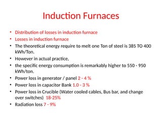 Induction Furnaces
• Distribution of losses in induction furnace
• Losses in induction furnace
• The theoretical energy require to melt one Ton of steel is 385 TO 400
kWh/Ton.
• However in actual practice,
• the specific energy consumption is remarkably higher to 550 - 950
kWh/ton.
• Power loss in generator / panel 2 - 4 %
• Power loss in capacitor Bank 1.0 - 3 %
• Power loss in Crucible (Water cooled cables, Bus bar, and change
over switches) 18-25%
• Radiation loss 7 - 9%
 