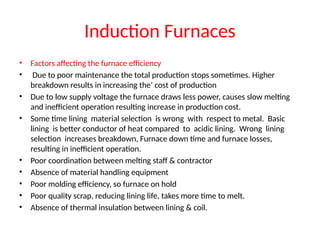 Induction Furnaces
• Factors affecting the furnace efficiency
• Due to poor maintenance the total production stops sometimes. Higher
breakdown results in increasing the’ cost of production
• Due to low supply voltage the furnace draws less power, causes slow melting
and inefficient operation resulting increase in production cost.
• Some time lining material selection is wrong with respect to metal. Basic
lining is better conductor of heat compared to acidic lining. Wrong lining
selection increases breakdown, Furnace down time and furnace losses,
resulting in inefficient operation.
• Poor coordination between melting staff & contractor
• Absence of material handling equipment
• Poor molding efficiency, so furnace on hold
• Poor quality scrap, reducing lining life, takes more time to melt.
• Absence of thermal insulation between lining & coil.
 