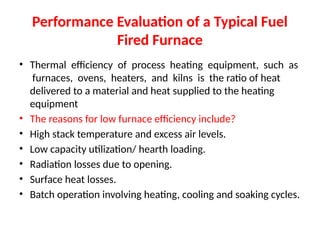 Performance Evaluation of a Typical Fuel
Fired Furnace
• Thermal efficiency of process heating equipment, such as
furnaces, ovens, heaters, and kilns is the ratio of heat
delivered to a material and heat supplied to the heating
equipment
• The reasons for low furnace efficiency include?
• High stack temperature and excess air levels.
• Low capacity utilization/ hearth loading.
• Radiation losses due to opening.
• Surface heat losses.
• Batch operation involving heating, cooling and soaking cycles.
 