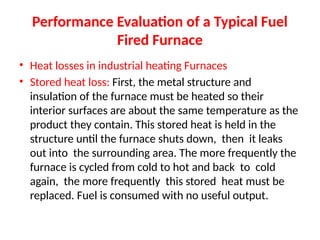 Performance Evaluation of a Typical Fuel
Fired Furnace
• Heat losses in industrial heating Furnaces
• Stored heat loss: First, the metal structure and
insulation of the furnace must be heated so their
interior surfaces are about the same temperature as the
product they contain. This stored heat is held in the
structure until the furnace shuts down, then it leaks
out into the surrounding area. The more frequently the
furnace is cycled from cold to hot and back to cold
again, the more frequently this stored heat must be
replaced. Fuel is consumed with no useful output.
 