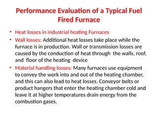 Performance Evaluation of a Typical Fuel
Fired Furnace
• Heat losses in industrial heating Furnaces
• Wall losses: Additional heat losses take place while the
furnace is in production. Wall or transmission losses are
caused by the conduction of heat through the walls, roof,
and floor of the heating device
• Material handling losses: Many furnaces use equipment
to convey the work into and out of the heating chamber,
and this can also lead to heat losses. Conveyor belts or
product hangers that enter the heating chamber cold and
leave it at higher temperatures drain energy from the
combustion gases.
 