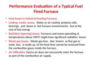 Performance Evaluation of a Typical Fuel
Fired Furnace
• Heat losses in industrial heating Furnaces
• Cooling media losses. Water or air cooling protects rolls,
bearings, and doors in hot furnace environments, but at the
cost of lost energy
• Radiation (opening) losses. Furnaces and ovens operating at
temperatures above 540°C might have significant radiation losses
• Waste-gas losses. Waste-gas loss, also known as flue gas or
stack loss, is made up of the heat that cannot be removed from
the combustion gases inside the furnace.
• Air infiltration. Excess air does not necessarily enter the furnace
as part of the combustion air supply.
 