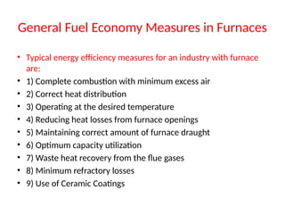 General Fuel Economy Measures in Furnaces
• Typical energy efficiency measures for an industry with furnace
are:
• 1) Complete combustion with minimum excess air
• 2) Correct heat distribution
• 3) Operating at the desired temperature
• 4) Reducing heat losses from furnace openings
• 5) Maintaining correct amount of furnace draught
• 6) Optimum capacity utilization
• 7) Waste heat recovery from the flue gases
• 8) Minimum refractory losses
• 9) Use of Ceramic Coatings
 