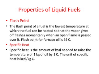 Properties of Liquid Fuels
• Flash Point
• The flash point of a fuel is the lowest temperature at
which the fuel can be heated so that the vapor gives
off flashes momentarily when an open flame is passed
over it. Flash point for furnace oil is 66 C.
• Specific Heat
• Specific heat is the amount of kcal needed to raise the
temperature of 1 kg of oil by 1 C. The unit of specific
heat is kcal/kg C.
 
