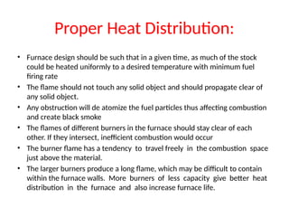 Proper Heat Distribution:
• Furnace design should be such that in a given time, as much of the stock
could be heated uniformly to a desired temperature with minimum fuel
firing rate
• The flame should not touch any solid object and should propagate clear of
any solid object.
• Any obstruction will de atomize the fuel particles thus affecting combustion
and create black smoke
• The flames of different burners in the furnace should stay clear of each
other. If they intersect, inefficient combustion would occur
• The burner flame has a tendency to travel freely in the combustion space
just above the material.
• The larger burners produce a long flame, which may be difficult to contain
within the furnace walls. More burners of less capacity give better heat
distribution in the furnace and also increase furnace life.
 