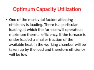 Optimum Capacity Utilization
• One of the most vital factors affecting
efficiency is loading. There is a particular
loading at which the furnace will operate at
maximum thermal efficiency. If the furnace is
under loaded a smaller fraction of the
available heat in the working chamber will be
taken up by the load and therefore efficiency
will be low
 