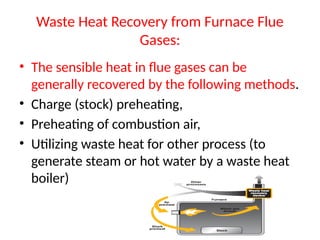 Waste Heat Recovery from Furnace Flue
Gases:
• The sensible heat in flue gases can be
generally recovered by the following methods.
• Charge (stock) preheating,
• Preheating of combustion air,
• Utilizing waste heat for other process (to
generate steam or hot water by a waste heat
boiler)
 